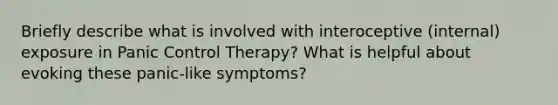 Briefly describe what is involved with interoceptive (internal) exposure in Panic Control Therapy? What is helpful about evoking these panic-like symptoms?