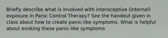 Briefly describe what is involved with interoceptive (internal) exposure in Panic Control Therapy? See the handout given in class about how to create panic-like symptoms. What is helpful about evoking these panic-like symptoms