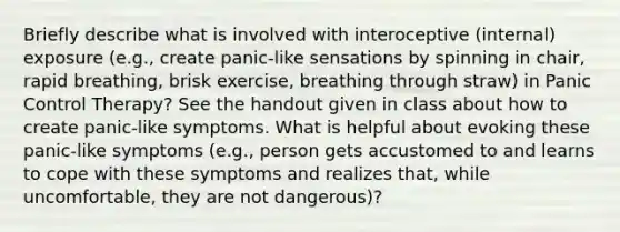 Briefly describe what is involved with interoceptive (internal) exposure (e.g., create panic-like sensations by spinning in chair, rapid breathing, brisk exercise, breathing through straw) in Panic Control Therapy? See the handout given in class about how to create panic-like symptoms. What is helpful about evoking these panic-like symptoms (e.g., person gets accustomed to and learns to cope with these symptoms and realizes that, while uncomfortable, they are not dangerous)?