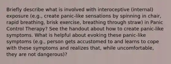 Briefly describe what is involved with interoceptive (internal) exposure (e.g., create panic-like sensations by spinning in chair, rapid breathing, brisk exercise, breathing through straw) in Panic Control Therapy? See the handout about how to create panic-like symptoms. What is helpful about evoking these panic-like symptoms (e.g., person gets accustomed to and learns to cope with these symptoms and realizes that, while uncomfortable, they are not dangerous)?