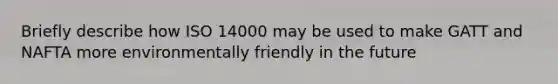 Briefly describe how ISO 14000 may be used to make GATT and NAFTA more environmentally friendly in the future