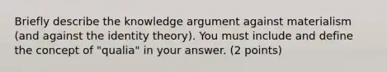 Briefly describe the knowledge argument against materialism (and against the identity theory). You must include and define the concept of "qualia" in your answer. (2 points)