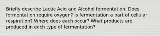 Briefly describe Lactic Acid and Alcohol fermentation. Does fermentation require oxygen? Is fermentation a part of cellular respiration? Where does each occur? What products are produced in each type of fermentation?