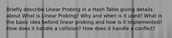 Briefly describe Linear Probing in a Hash Table giving details about What is Linear Probing? Why and when is it used? What is the basic idea behind linear probing and how is it implemented? How does it handle a collision? How does it handle a conflict?