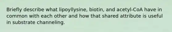 Briefly describe what lipoyllysine, biotin, and acetyl-CoA have in common with each other and how that shared attribute is useful in substrate channeling.