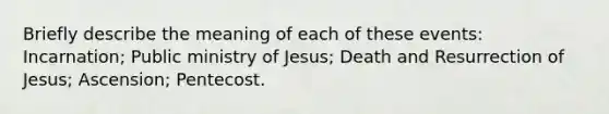 Briefly describe the meaning of each of these events: Incarnation; Public ministry of Jesus; Death and Resurrection of Jesus; Ascension; Pentecost.