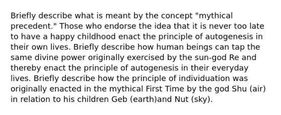 Briefly describe what is meant by the concept "mythical precedent." Those who endorse the idea that it is never too late to have a happy childhood enact the principle of autogenesis in their own lives. Briefly describe how human beings can tap the same divine power originally exercised by the sun-god Re and thereby enact the principle of autogenesis in their everyday lives. Briefly describe how the principle of individuation was originally enacted in the mythical First Time by the god Shu (air) in relation to his children Geb (earth)and Nut (sky).