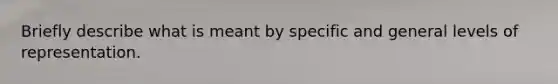 Briefly describe what is meant by specific and general levels of representation.