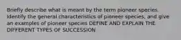 Briefly describe what is meant by the term pioneer species. Identify the general characteristics of pioneer species, and give an examples of pioneer species DEFINE AND EXPLAIN THE DIFFERENT TYPES OF SUCCESSION