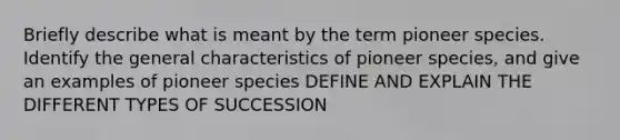 Briefly describe what is meant by the term pioneer species. Identify the general characteristics of pioneer species, and give an examples of pioneer species DEFINE AND EXPLAIN THE DIFFERENT TYPES OF SUCCESSION