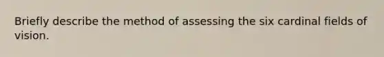 Briefly describe the method of assessing the six cardinal fields of vision.