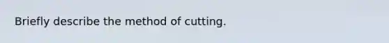 Briefly describe the method of cutting.