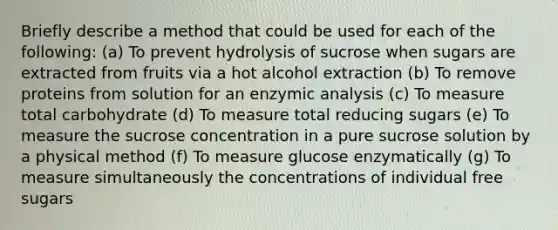 Briefly describe a method that could be used for each of the following: (a) To prevent hydrolysis of sucrose when sugars are extracted from fruits via a hot alcohol extraction (b) To remove proteins from solution for an enzymic analysis (c) To measure total carbohydrate (d) To measure total reducing sugars (e) To measure the sucrose concentration in a pure sucrose solution by a physical method (f) To measure glucose enzymatically (g) To measure simultaneously the concentrations of individual free sugars