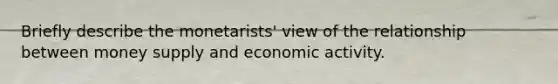 Briefly describe the monetarists' view of the relationship between money supply and economic activity.