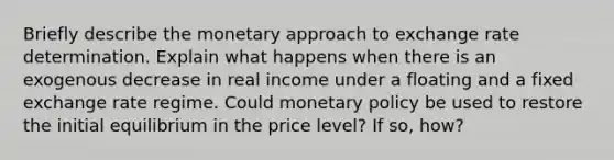 Briefly describe the monetary approach to exchange rate determination. Explain what happens when there is an exogenous decrease in real income under a floating and a fixed exchange rate regime. Could monetary policy be used to restore the initial equilibrium in the price level? If so, how?