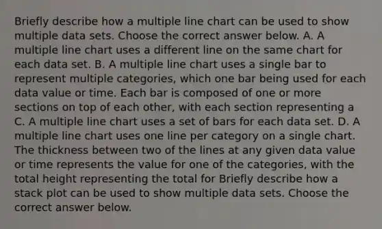 Briefly describe how a multiple line chart can be used to show multiple data sets. Choose the correct answer below. A. A multiple line chart uses a different line on the same chart for each data set. B. A multiple line chart uses a single bar to represent multiple categories, which one bar being used for each data value or time. Each bar is composed of one or more sections on top of each other, with each section representing a C. A multiple line chart uses a set of bars for each data set. D. A multiple line chart uses one line per category on a single chart. The thickness between two of the lines at any given data value or time represents the value for one of the categories, with the total height representing the total for Briefly describe how a stack plot can be used to show multiple data sets. Choose the correct answer below.