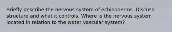 Briefly describe the nervous system of echinoderms. Discuss structure and what it controls. Where is the nervous system located in relation to the water vascular system?