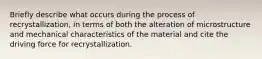 Briefly describe what occurs during the process of recrystallization, in terms of both the alteration of microstructure and mechanical characteristics of the material and cite the driving force for recrystallization.