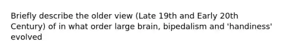 Briefly describe the older view (Late 19th and Early 20th Century) of in what order large brain, bipedalism and 'handiness' evolved