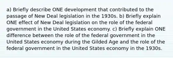 a) Briefly describe ONE development that contributed to the passage of New Deal legislation in the 1930s. b) Briefly explain ONE effect of New Deal legislation on the role of the federal government in the United States economy. c) Briefly explain ONE difference between the role of the federal government in the United States economy during the Gilded Age and the role of the federal government in the United States economy in the 1930s.