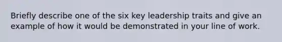 Briefly describe one of the six key leadership traits and give an example of how it would be demonstrated in your line of work.