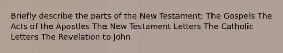 Briefly describe the parts of the New Testament: The Gospels The Acts of the Apostles The New Testament Letters The Catholic Letters The Revelation to John