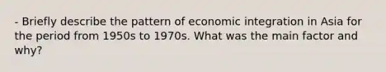 - Briefly describe the pattern of economic integration in Asia for the period from 1950s to 1970s. What was the main factor and why?