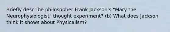 Briefly describe philosopher Frank Jackson's "Mary the Neurophysiologist" thought experiment? (b) What does Jackson think it shows about Physicalism?