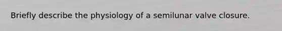 Briefly describe the physiology of a semilunar valve closure.