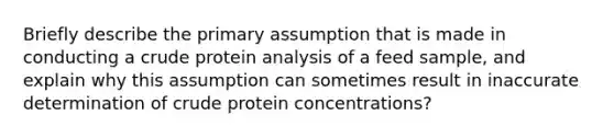 Briefly describe the primary assumption that is made in conducting a crude protein analysis of a feed sample, and explain why this assumption can sometimes result in inaccurate determination of crude protein concentrations?