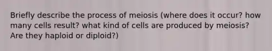 Briefly describe the process of meiosis (where does it occur? how many cells result? what kind of cells are produced by meiosis? Are they haploid or diploid?)