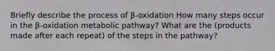 Briefly describe the process of β-oxidation How many steps occur in the β-oxidation metabolic pathway? What are the (products made after each repeat) of the steps in the pathway?