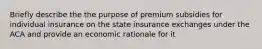 Briefly describe the the purpose of premium subsidies for individual insurance on the state insurance exchanges under the ACA and provide an economic rationale for it