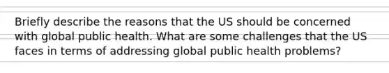 Briefly describe the reasons that the US should be concerned with global public health. What are some challenges that the US faces in terms of addressing global public health problems?