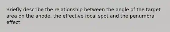 Briefly describe the relationship between the angle of the target area on the anode, the effective focal spot and the penumbra effect