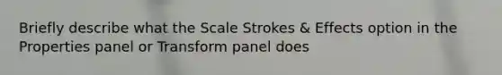 Briefly describe what the Scale Strokes & Effects option in the Properties panel or Transform panel does