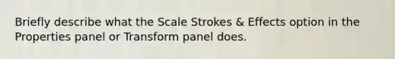 Briefly describe what the Scale Strokes & Effects option in the Properties panel or Transform panel does.