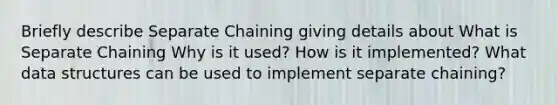 Briefly describe Separate Chaining giving details about What is Separate Chaining Why is it used? How is it implemented? What data structures can be used to implement separate chaining?