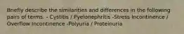 Briefly describe the similarities and differences in the following pairs of terms. - Cystitis / Pyelonephritis -Stress Incontinence / Overflow Incontinence -Polyuria / Proteinuria