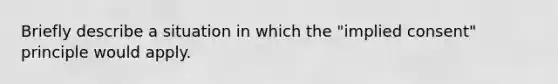 Briefly describe a situation in which the "implied consent" principle would apply.