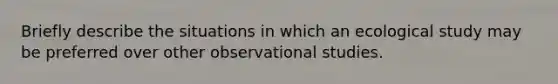 Briefly describe the situations in which an ecological study may be preferred over other observational studies.