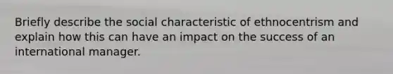 Briefly describe the social characteristic of ethnocentrism and explain how this can have an impact on the success of an international manager.