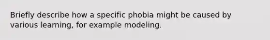 Briefly describe how a specific phobia might be caused by various learning, for example modeling.