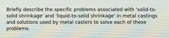 Briefly describe the specific problems associated with 'solid-to-solid shrinkage' and 'liquid-to-solid shrinkage' in metal castings and solutions used by metal casters to solve each of these problems.