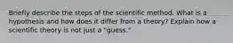 Briefly describe the steps of the scientific method. What is a hypothesis and how does it differ from a theory? Explain how a scientific theory is not just a "guess."