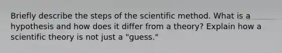 Briefly describe the steps of the scientific method. What is a hypothesis and how does it differ from a theory? Explain how a scientific theory is not just a "guess."