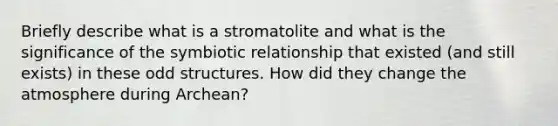 Briefly describe what is a stromatolite and what is the significance of the symbiotic relationship that existed (and still exists) in these odd structures. How did they change the atmosphere during Archean?