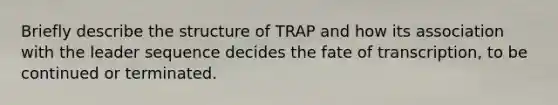 Briefly describe the structure of TRAP and how its association with the leader sequence decides the fate of transcription, to be continued or terminated.