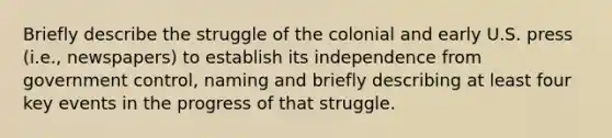 Briefly describe the struggle of the colonial and early U.S. press (i.e., newspapers) to establish its independence from government control, naming and briefly describing at least four key events in the progress of that struggle.