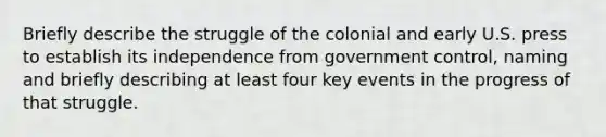 Briefly describe the struggle of the colonial and early U.S. press to establish its independence from government control, naming and briefly describing at least four key events in the progress of that struggle.